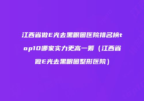 江西省做E光去黑眼圈医院排名榜top10哪家实力更高一筹（江西省做E光去黑眼圈整形医院）