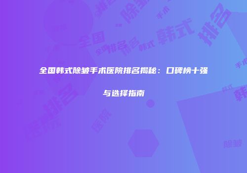 全国韩式除皱手术医院排名揭秘：口碑榜十强与选择指南
