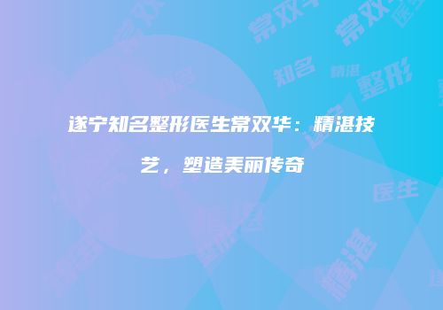 遂宁知名整形医生常双华：精湛技艺，塑造美丽传奇