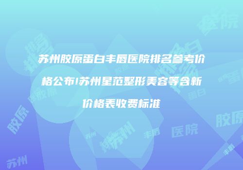 苏州胶原蛋白丰唇医院排名参考价格公布!苏州星范整形美容等含新价格表收费标准