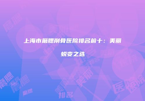 上海市磨腮削骨医院排名前十：美丽蜕变之选