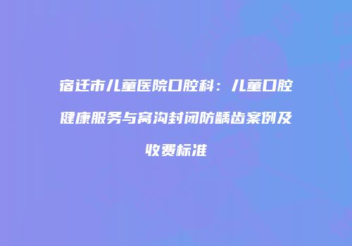 宿迁市儿童医院口腔科：儿童口腔健康服务与窝沟封闭防龋齿案例及收费标准