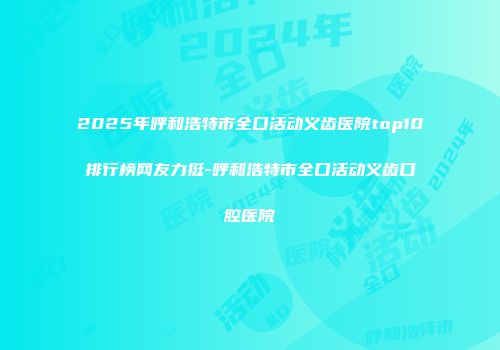 2025年呼和浩特市全口活动义齿医院top10排行榜网友力挺-呼和浩特市全口活动义齿口腔医院