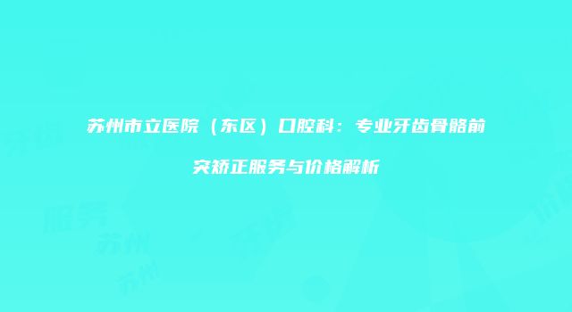 苏州市立医院（东区）口腔科：专业牙齿骨骼前突矫正服务与价格解析