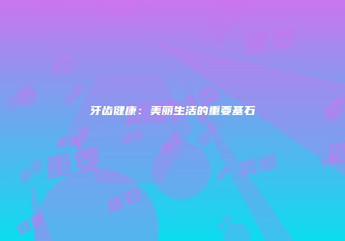 牙齿健康：美丽生活的重要基石