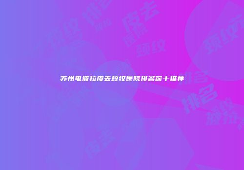 苏州电波拉皮去颈纹医院排名前十推荐