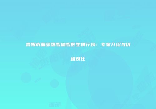 贵阳市面部吸脂抽脂医生排行榜：专家介绍与价格对比
