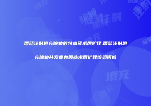 面部注射填充除皱的特点及术后护理,面部注射填充除皱并发症有哪些术后护理该如何做
