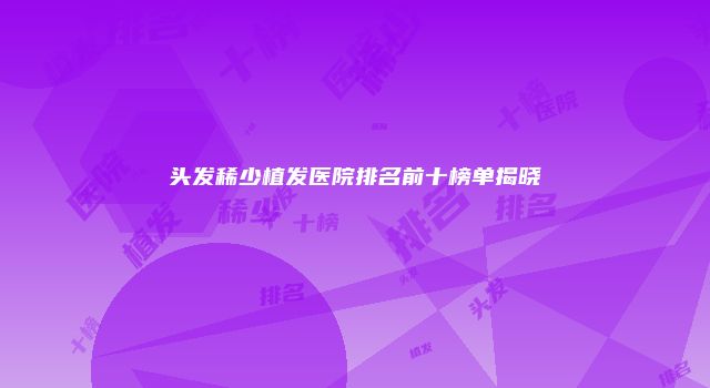 头发稀少植发医院排名前十榜单揭晓