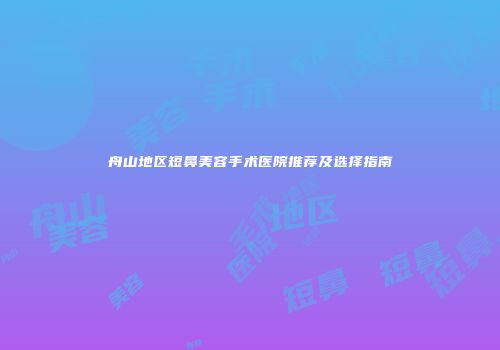 舟山地区短鼻美容手术医院推荐及选择指南