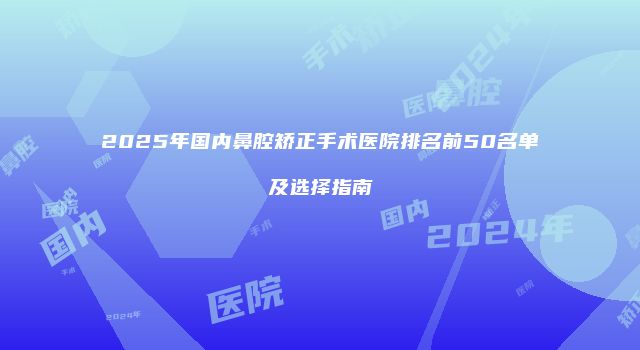 2025年国内鼻腔矫正手术医院排名前50名单及选择指南