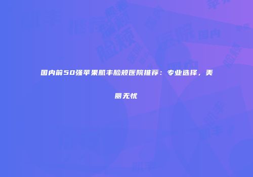 国内前50强苹果肌丰脸颊医院推荐：专业选择，美丽无忧