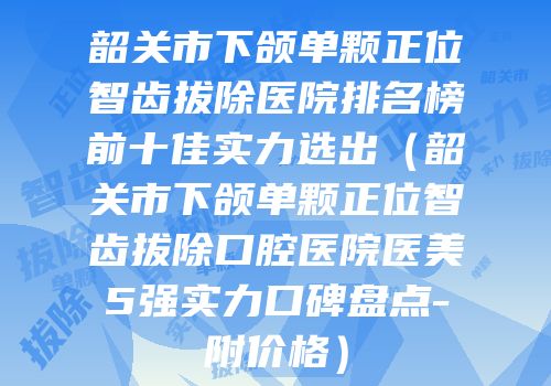 韶关市下颌单颗正位智齿拔除医院排名榜前十佳实力选出（韶关市下颌单颗正位智齿拔除口腔医院医美5强实力口碑盘点-附价格）