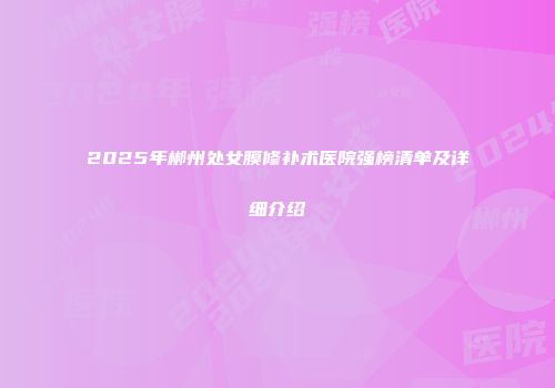 2025年郴州处女膜修补术医院强榜清单及详细介绍