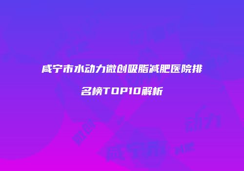 咸宁市水动力微创吸脂减肥医院排名榜TOP10解析