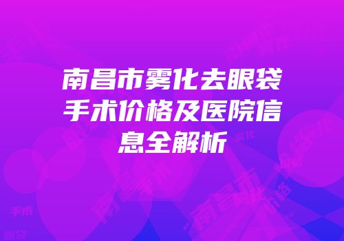 南昌市雾化去眼袋手术价格及医院信息全解析