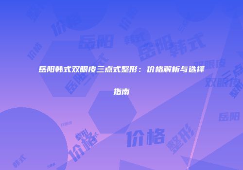 岳阳韩式双眼皮三点式整形：价格解析与选择指南