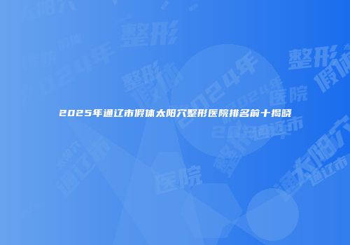 2025年通辽市假体太阳穴整形医院排名前十揭晓