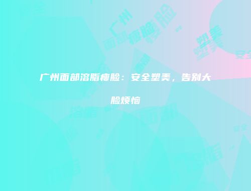 广州面部溶脂瘦脸：安全塑美，告别大脸烦恼