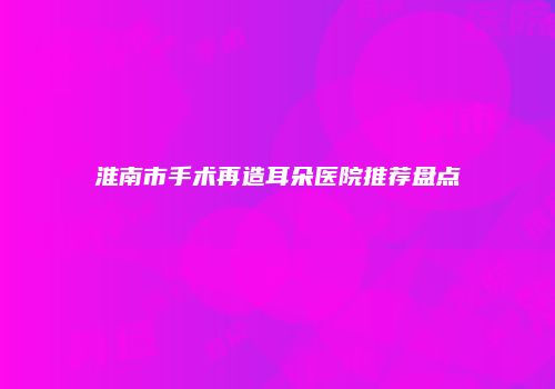 淮南市手术再造耳朵医院推荐盘点