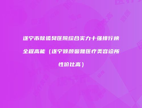 遂宁市除狐臭医院综合实力十强排行榜全程高能（遂宁倾颜馨雅医疗美容诊所性价比高）