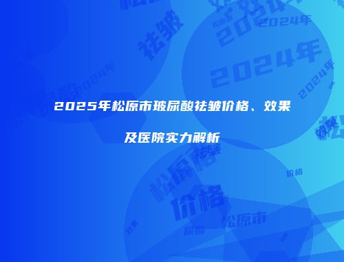 2025年松原市玻尿酸祛皱价格、效果及医院实力解析