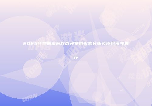 2025年益阳市医疗激光祛斑价格分析及医院医生推荐