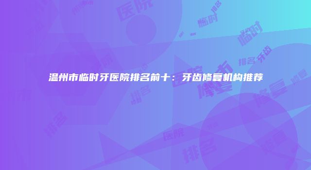 温州市临时牙医院排名前十：牙齿修复机构推荐
