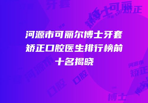 河源市可丽尔博士牙套矫正口腔医生排行榜前十名揭晓