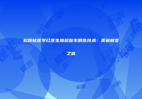 松原铭医李红医生玻尿酸丰唇珠技术：美丽蜕变之旅
