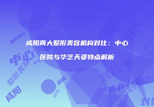 咸阳两大整形美容机构对比：中心医院与华艺天姿特点解析