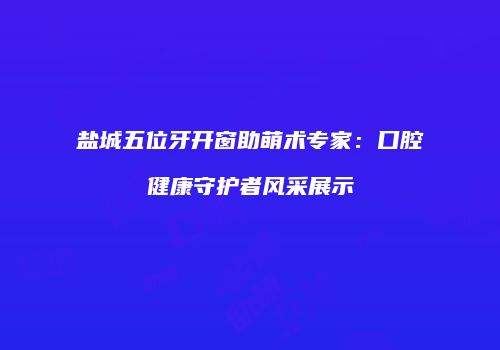 盐城五位牙开窗助萌术专家：口腔健康守护者风采展示