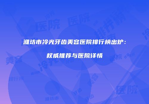 潍坊市冷光牙齿美容医院排行榜出炉：权威推荐与医院详情