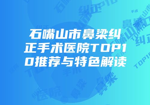 石嘴山市鼻梁纠正手术医院TOP10推荐与特色解读