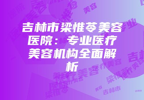 吉林市梁惟苓美容医院：专业医疗美容机构全面解析