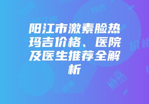 阳江市激素脸热玛吉价格、医院及医生推荐全解析