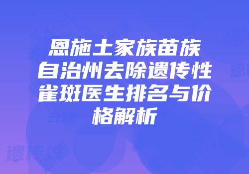 恩施土家族苗族自治州去除遗传性雀斑医生排名与价格解析