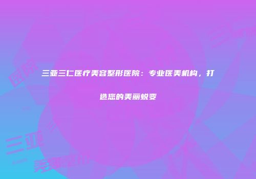 三亚三仁医疗美容整形医院：专业医美机构，打造您的美丽蜕变