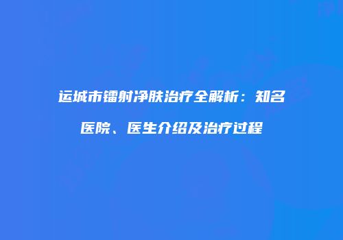 运城市镭射净肤治疗全解析：知名医院、医生介绍及治疗过程