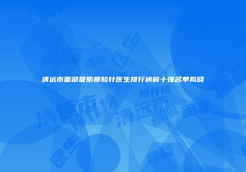 清远市面部吸脂瘦脸针医生排行榜前十强名单揭晓
