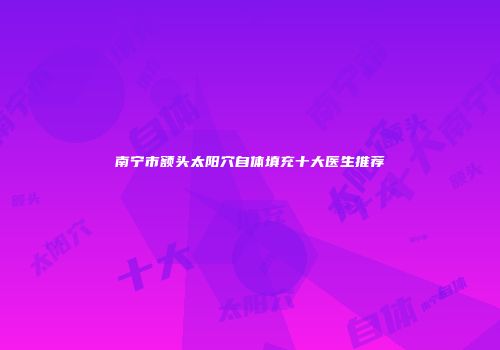 南宁市额头太阳穴自体填充十大医生推荐