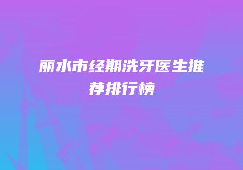 丽水市经期洗牙医生推荐排行榜