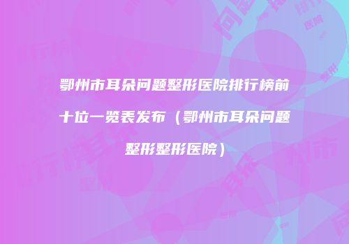 鄂州市耳朵问题整形医院排行榜前十位一览表发布（鄂州市耳朵问题整形整形医院）