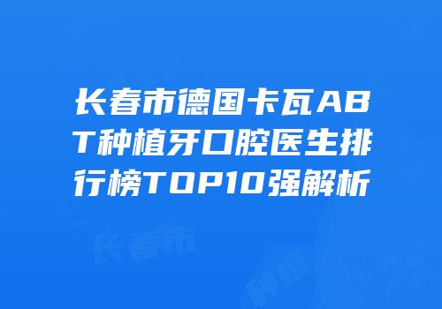 长春市德国卡瓦ABT种植牙口腔医生排行榜TOP10强解析
