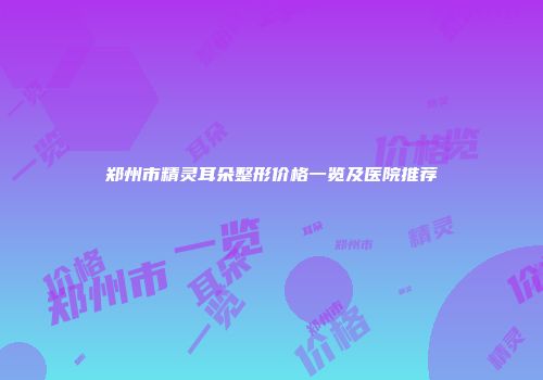 郑州市精灵耳朵整形价格一览及医院推荐