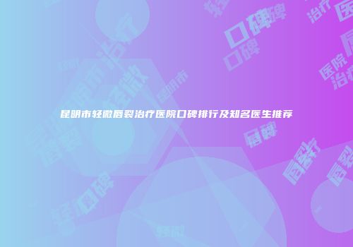 昆明市轻微唇裂治疗医院口碑排行及知名医生推荐