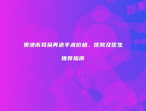 贵港市耳朵再造手术价格、医院及医生推荐指南
