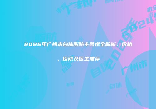 2025年广州市自体脂肪丰臀术全解析：价格、医院及医生推荐