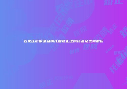 石家庄市欧晴自锁托槽矫正医院排名及优势解析