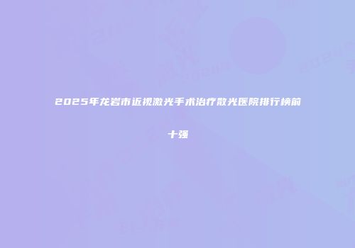 2025年龙岩市近视激光手术治疗散光医院排行榜前十强